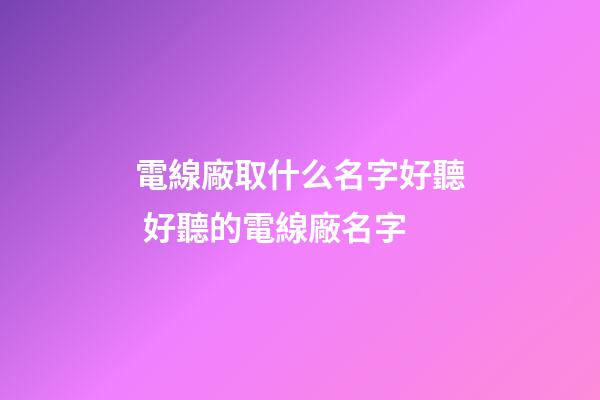 電線廠取什么名字好聽 好聽的電線廠名字-第1張-公司起名-玄機派